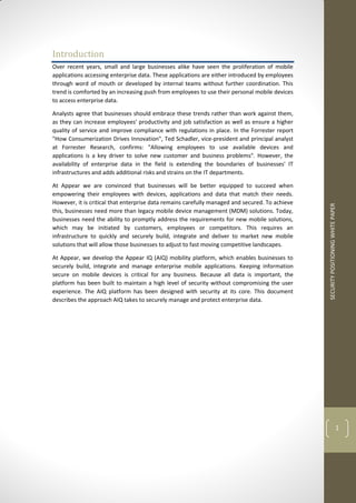 SECURITYPOSITIONINGWHITEPAPER
1
Introduction
Over recent years, small and large businesses alike have seen the proliferation of mobile
applications accessing enterprise data. These applications are either introduced by employees
through word of mouth or developed by internal teams without further coordination. This
trend is comforted by an increasing push from employees to use their personal mobile devices
to access enterprise data.
Analysts agree that businesses should embrace these trends rather than work against them,
as they can increase employees' productivity and job satisfaction as well as ensure a higher
quality of service and improve compliance with regulations in place. In the Forrester report
"How Consumerization Drives Innovation", Ted Schadler, vice-president and principal analyst
at Forrester Research, confirms: "Allowing employees to use available devices and
applications is a key driver to solve new customer and business problems". However, the
availability of enterprise data in the field is extending the boundaries of businesses' IT
infrastructures and adds additional risks and strains on the IT departments.
At Appear we are convinced that businesses will be better equipped to succeed when
empowering their employees with devices, applications and data that match their needs.
However, it is critical that enterprise data remains carefully managed and secured. To achieve
this, businesses need more than legacy mobile device management (MDM) solutions. Today,
businesses need the ability to promptly address the requirements for new mobile solutions,
which may be initiated by customers, employees or competitors. This requires an
infrastructure to quickly and securely build, integrate and deliver to market new mobile
solutions that will allow those businesses to adjust to fast moving competitive landscapes.
At Appear, we develop the Appear IQ (AIQ) mobility platform, which enables businesses to
securely build, integrate and manage enterprise mobile applications. Keeping information
secure on mobile devices is critical for any business. Because all data is important, the
platform has been built to maintain a high level of security without compromising the user
experience. The AIQ platform has been designed with security at its core. This document
describes the approach AIQ takes to securely manage and protect enterprise data.
 