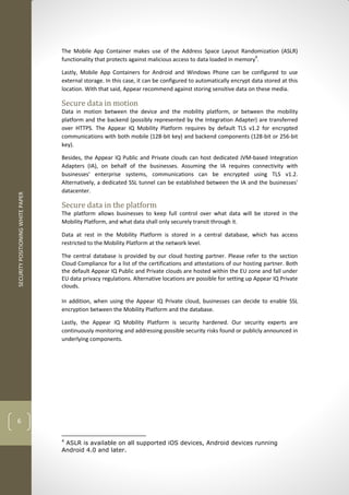 SECURITYPOSITIONINGWHITEPAPER
6
The Mobile App Container makes use of the Address Space Layout Randomization (ASLR)
functionality that protects against malicious access to data loaded in memory4
.
Lastly, Mobile App Containers for Android and Windows Phone can be configured to use
external storage. In this case, it can be configured to automatically encrypt data stored at this
location. With that said, Appear recommend against storing sensitive data on these media.
Secure data in motion
Data in motion between the device and the mobility platform, or between the mobility
platform and the backend (possibly represented by the Integration Adapter) are transferred
over HTTPS. The Appear IQ Mobility Platform requires by default TLS v1.2 for encrypted
communications with both mobile (128-bit key) and backend components (128-bit or 256-bit
key).
Besides, the Appear IQ Public and Private clouds can host dedicated JVM-based Integration
Adapters (IA), on behalf of the businesses. Assuming the IA requires connectivity with
businesses' enterprise systems, communications can be encrypted using TLS v1.2.
Alternatively, a dedicated SSL tunnel can be established between the IA and the businesses'
datacenter.
Secure data in the platform
The platform allows businesses to keep full control over what data will be stored in the
Mobility Platform, and what data shall only securely transit through it.
Data at rest in the Mobility Platform is stored in a central database, which has access
restricted to the Mobility Platform at the network level.
The central database is provided by our cloud hosting partner. Please refer to the section
Cloud Compliance for a list of the certifications and attestations of our hosting partner. Both
the default Appear IQ Public and Private clouds are hosted within the EU zone and fall under
EU data privacy regulations. Alternative locations are possible for setting up Appear IQ Private
clouds.
In addition, when using the Appear IQ Private cloud, businesses can decide to enable SSL
encryption between the Mobility Platform and the database.
Lastly, the Appear IQ Mobility Platform is security hardened. Our security experts are
continuously monitoring and addressing possible security risks found or publicly announced in
underlying components.
4
ASLR is available on all supported iOS devices, Android devices running
Android 4.0 and later.
 