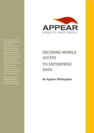 Over recent years, small
and large businesses alike
have seen the
proliferation of mobile
applications accessing
enterprise data. These
applications are either
introduced by employees
through word of mouth or
developed by internal
teams without further
coordination. This trend is
compounded by an
increasing push from
employees to use their
personal mobile devices to
access enterprise data.
This paper describes the
approach AIQ takes to
securely manage and
protect enterprise data.
SECURING MOBILE
ACCESS
TO ENTERPRISE
DATA
An Appear Whitepaper
 
