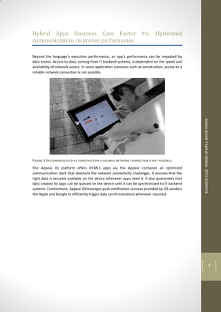 BUSINESS CASE HYBRID HTMPL5 WHITE PAPER 
3 
Hybrid Apps Business Case Factor #2: Optimized communications improves performance 
Beyond the language’s execution performance, an app’s performance can be impacted by data access. Access to data, coming from IT backend systems, is dependent on the speed and availability of network access. In some application scenarios such as construction, access to a reliable network connection is not possible. 
FIGURE 1 IN SCENARIOS SUCH AS CONSTRUCTION A RELIABLE NETWORK CONNECTION IS NOT POSSIBLE. 
The Appear IQ platform offers HTML5 apps via the Appear container an optimized communication stack that abstracts the network connectivity challenges. It ensures that the right data is securely available on the device whenever apps need it. It also guarantees that data created by apps can be queued on the device until it can be synchronized to IT backend systems. Furthermore, Appear IQ leverages push notification services provided by OS vendors like Apple and Google to efficiently trigger data synchronizations whenever required. 
 