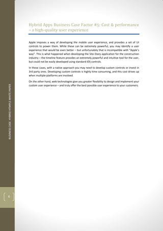 BUSINESS CASE HYBRID HTMPL5 WHITE PAPER 
6 
Hybrid Apps Business Case Factor #5: Cost & performance – a high-quality user experience 
Apple imposes a way of developing the mobile user experience, and provides a set of UI controls to power them. While these can be extremely powerful, you may identify a user experience that would be even better – but unfortunately that is incompatible with “Apple’s way”. This is what happened when developing the Site Diary application for the construction industry – the timeline feature provides an extremely powerful and intuitive tool for the user, but could not be easily developed using standard iOS controls. 
In these cases, with a native approach you may need to develop custom controls or invest in 3rd party ones. Developing custom controls is highly time consuming, and this cost drives up when multiple platforms are involved. 
On the other hand, web technologies give you greater flexibility to design and implement your custom user experience – and truly offer the best possible user experience to your customers. 
 