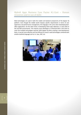 BUSINESS CASE HYBRID HTMPL5 WHITE PAPER 
8 
Hybrid Apps Business Case Factor #7: Cost – Human resources and re-use of skills 
Web technologies are used in both the mobile and backend components of the Appear IQ platform. Even though the mobile world imposes specific requirements in terms of user experience and performance management, the language is the same when developing back- office applications. On the other hand, in developing native apps objective-c is only valid on iOS and OSX environments. This requires more developers or enhanced skills in the team to cover the multiple technologies required. With Appear IQ when creating a new development team, it may be more effective and cost-efficient to invest in web technologies combined with another backend language such as i.e. Java, .NET, etc. 
 