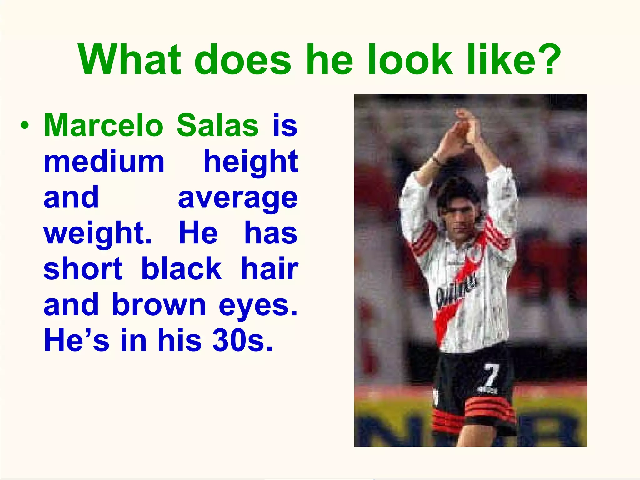 What does he look like? Marcelo Salas  is medium height and average weight. He has short black hair and brown eyes. He’s in his 30s. 