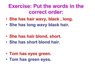 Exercise: Put the words in the correct order: She has hair wavy, black , long. She has long wavy black hair. She has hair blond, short. She has short blond hair. Tom has eyes green. Tom has green eyes. 