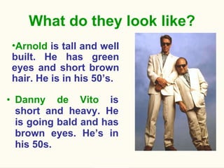 What do they look like? Danny de Vito  is short and heavy. He is going bald and has brown eyes. He’s in his 50s. Arnold  is tall and well built. He has green eyes and short brown hair. He is in his 50’s. 