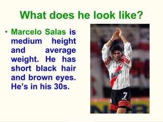 What does he look like? Marcelo Salas  is medium height and average weight. He has short black hair and brown eyes. He’s in his 30s. 