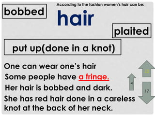 According to the fashion women’s hair can be: 
hair 
bobbed 
One can wear one’s hair 
plaited 
put up(done in a knot) 
Some people have a fringe. 
4 
Her hair is bobbed and dark. 
She has red hair done in a careless 
knot at the back of her neck. 
15 
17 
 