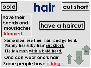 bold hair cut short 
have a haircut 
have their 
beards and 
moustaches 
trimmed 
Some men lose their hair and go bold. 
Nanny has silky hair cut short. 
He is a man with a bald head. 
One can wear one’s hair 
Some people have a fringe. 
4 
18 
16 
 