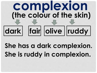 complexion 
(the colour of the skin) 
dark fair olive ruddy 
She has a dark complexion. 
She is ruddy in complexion. 
 
