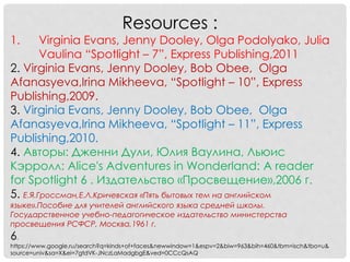 Resources : 
1. Virginia Evans, Jenny Dooley, Olga Podolyako, Julia 
Vaulina “Spotlight – 7”, Express Publishing,2011 
2. Virginia Evans, Jenny Dooley, Bob Obee, Olga 
Afanasyeva,Irina Mikheeva, “Spotlight – 10”, Express 
Publishing,2009. 
3. Virginia Evans, Jenny Dooley, Bob Obee, Olga 
Afanasyeva,Irina Mikheeva, “Spotlight – 11”, Express 
Publishing,2010. 
4. Авторы: Дженни Дули, Юлия Ваулина, Льюис 
Кэрролл: Alice's Adventures in Wonderland: A reader 
for Spotlight 6 . Издательство «Просвещение»,2006 г. 
5. Е.Я.Гроссман,Е.Л.Кричевская «Пять бытовых тем на английском 
языке».Пособие для учителей английского языка средней школы. 
Государственное учебно-педагогическое издательство министерства 
просвещения РСФСР, Москва,1961 г. 
6. 
https://www.google.ru/search?q=kinds+of+faces&newwindow=1&espv=2&biw=963&bih=460&tbm=isch&tbo=u& 
source=univ&sa=X&ei=7gtdVK-JNczLaMadgbgE&ved=0CCcQsAQ 
