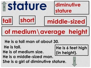 stature 
tall short 
diminutive 
stature 
middle-sized 
of mediumaverage height 
He is a tall man of about 30. 
He is tall. 
He is of medium size. 
He is a middle-sized man. 
She is a girl of diminutive stature. 
He is 6 feet high 
(in height). 
7 
4 
 