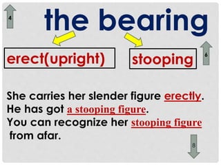 the bearing 
4 
erect(upright) stooping 
She carries her slender figure erectly. 
He has got a stooping figure. 
You can recognize her stooping figure 
from afar. 
6 
8 
 