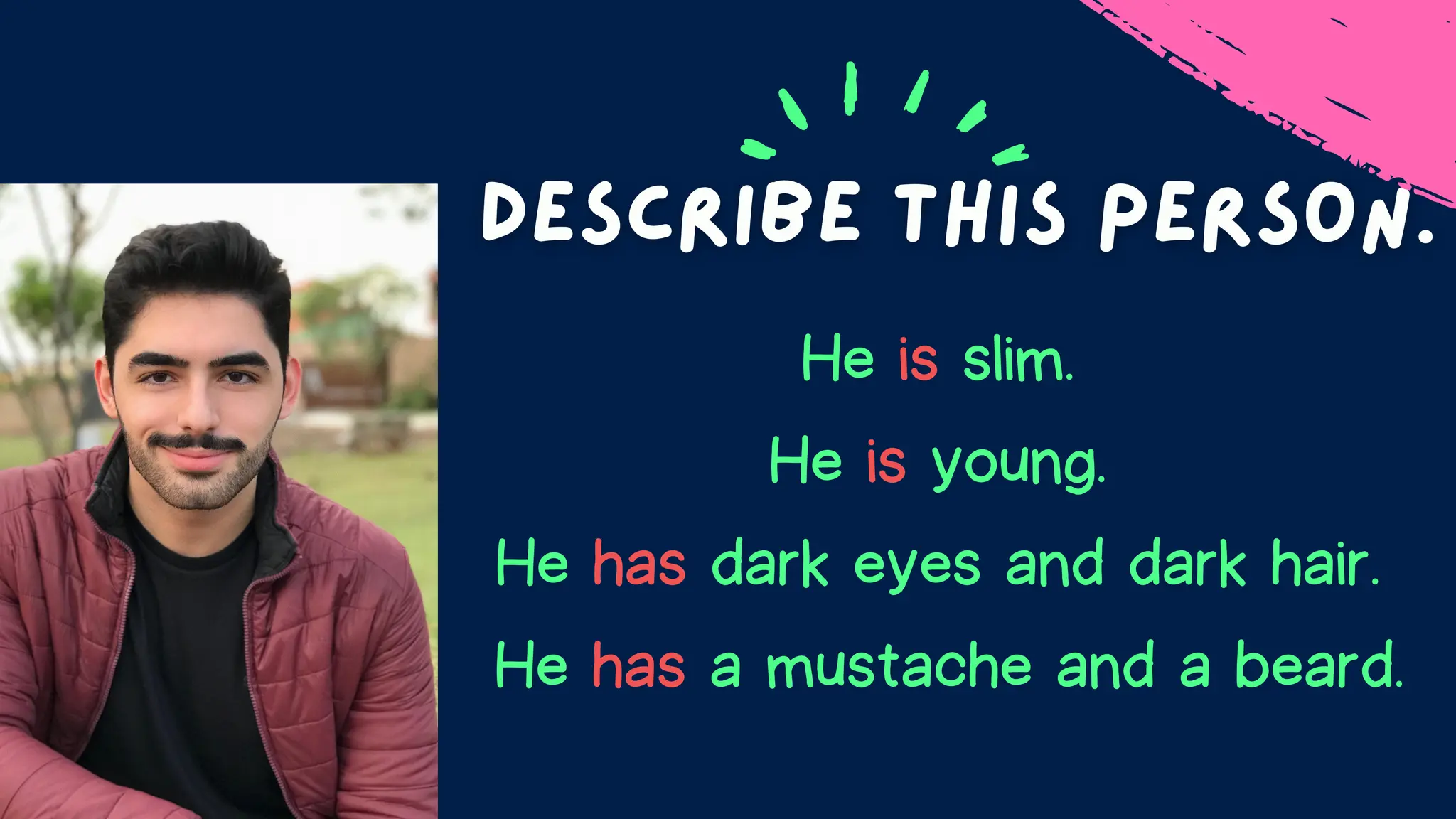 He is slim.
He is young.
He has dark eyes and dark hair.
He has a mustache and a beard.
 