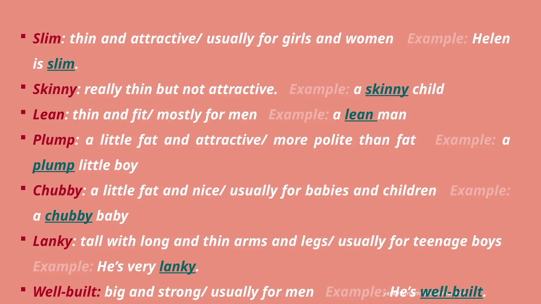 yasamansamsami@gmail.com
 Slim: thin and attractive/ usually for girls and women Example: Helen
is slim.
 Skinny: really thin but not attractive. Example: a skinny child
 Lean: thin and fit/ mostly for men Example: a lean man
 Plump: a little fat and attractive/ more polite than fat Example: a
plump little boy
 Chubby: a little fat and nice/ usually for babies and children Example:
a chubby baby
 Lanky: tall with long and thin arms and legs/ usually for teenage boys
Example: He’s very lanky.
 Well-built: big and strong/ usually for men Example: He’s well-built.
 