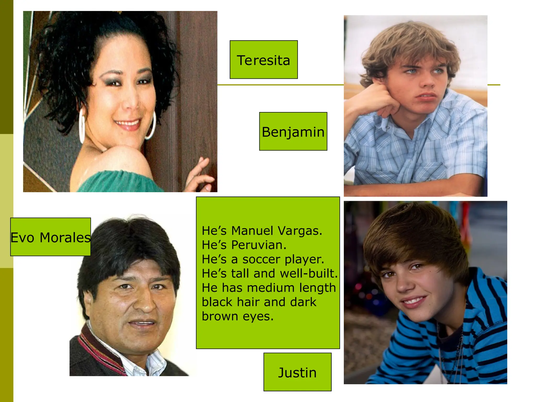 He’s Manuel Vargas.
He’s Peruvian.
He’s a soccer player.
He’s tall and well-built.
He has medium length
black hair and dark
brown eyes.
Teresita
Benjamin
Evo Morales
Justin
 