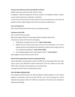 Instances when JIDA may not be entered (Order 13, Rule 6)
a)Other than those mentioned in Order 13 Rule 1- Rule 5.
b) Judgment in default of appearance cannot be entered in for equitable remedies: injuction,
account, specific performance, declaration, rectification.
c) If the Pf’s claim falls within the matter which the Pf cant enter JIDA, but he enter JIDA, the
judgment become irregular judgment and it can be set aside as of right with cost.
Case: Lam Kong Co Ltd
JIDA cannot be entered where the Pf's claim is of equitable remedies.
Procedure to enter JIDA
a)It is an administrative procedure
b)No need to appear before the Court/ appear before the judge to obtain order.
c)3 documents need to be filed at the Court Registry:
i. Certificate of non appearance in Form 12 - Order 13 Rule 7(1)(a)
ii. Affidavit of service which proved service of the writ on the defendant in Form 135 or
original copy of the writ endorsed by the Defendant's solicitor that he accepts service of
writ on behalf of the defendant - Order 13 Rule 7(1)(b)
iii. Two completed judgment forms duly stamped in Form 75 - Order 42 Rule 5
d)The judgment must be then be served on the Df.
Rule 56 of the Legal Profession (Practice and Etiquette Rules)
where a defendant is represented by a solicitor, No JIDA can be entered against Df unless 7 days
notice is given to the Defendant's solicitor informing him of the Pf's intention to enter JIDA.
Within 7 days, if def fails to enter appearance, Pf can obtain JIDA.
-only apply when both side are represented by solicitor.
CASE: SRI MINAL CONSTRUCTION
Non compliance with Rule 56 does not make the judgment irregular judgment. It is still a regular
judgment and therefore cannot be set aside. Rule 56 is not a rule of procedure but rules of
etiquette among lawyers conduct. Pf suffered no consequence. The lawyer may be subjected to
disciplinary proceedings.
 