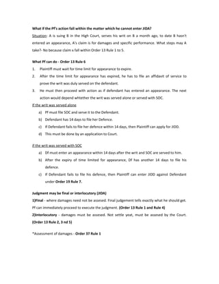 What if the Pf’s action fall within the matter which he cannot enter JIDA?
Situation: A is suing B in the High Court, serves his writ on B a month ago, to date B hasn't
entered an appearance, A's claim is for damages and specific performance. What steps may A
take?- No because claim x fall within Order 13 Rule 1 to 5.
What Pf can do - Order 13 Rule 6
1. Plaintiff must wait for time limit for appearance to expire.
2. After the time limit for appearance has expired, he has to file an affidavit of service to
prove the writ was duly served on the defendant.
3. He must then proceed with action as if defendant has entered an appearance. The next
action would depend whtether the writ was served alone or served with SOC.
If the writ was served alone
a) Pf must file SOC and serve it to the Defendant.
b) Defendant has 14 days to file her Defence.
c) If Defendant fails to file her defence within 14 days, then Plaintiff can apply for JIDD.
d) This must be done by an application to Court.
if the writ was served with SOC
a) Df must enter an appearance within 14 days after the writ and SOC are served to him.
b) After the expiry of time limited for appearance, Df has another 14 days to file his
defence.
c) If Defendant fails to file his defence, then Plaintiff can enter JIDD against Defendant
under Order 19 Rule 7.
Judgment may be final or interlocutory (JIDA)
1)Final - where damages need not be assesed. Final judgement tells exactly what he should get.
Pf can immediately proceed to execute the judgment. (Order 13 Rule 1 and Rule 4)
2)Interlocutory - damages must be assesed. Not settle yeat, must be assesed by the Court.
(Order 13 Rule 2, 3 nd 5)
*Assessment of damages - Order 37 Rule 1
 