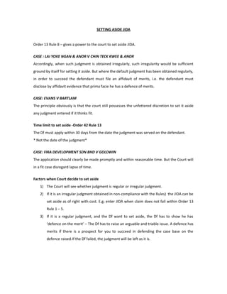 SETTING ASIDE JIDA
Order 13 Rule 8 – gives a power to the court to set aside JIDA.
CASE : LAI YOKE NGAN & ANOR V CHIN TECK KWEE & ANOR
Accordingly, when such judgment is obtained irregularly, such irregularity would be sufficient
ground by itself for setting it aside. But where the default judgment has been obtained regularly,
in order to succeed the defendant must file an affidavit of merits, i.e. the defendant must
disclose by affidavit evidence that prima facie he has a defence of merits.
CASE: EVANS V BARTLAM
The principle obviously is that the court still possesses the unfettered discretion to set it aside
any judgment entered if it thinks fit.
Time limit to set aside -Order 42 Rule 13
The Df must apply within 30 days from the date the judgment was served on the defendant.
* Not the date of the judgment*
CASE: FIRA DEVELOPMENT SDN BHD V GOLDWIN
The application should clearly be made promptly and within reasonable time. But the Court will
in a fit case disregard lapse of time.
Factors when Court decide to set aside
1) The Court will see whether judgment is regular or irregular judgment.
2) If it is an irregular judgment obtained in non-compliance with the Rules) the JIDA can be
set aside as of right with cost. E.g; enter JIDA when claim does not fall within Order 13
Rule 1 – 5.
3) If it is a regular judgment, and the Df want to set aside, the Df has to show he has
‘defence on the merit’ – The Df has to raise an arguable and triable issue. A defence has
merits if there is a prospect for you to succeed in defending the case base on the
defence raised.If the Df failed, the judgment will be left as it is.
 
