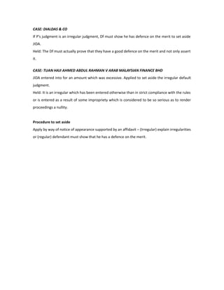 CASE: DIALDAS & CO
If P's judgment is an irregular judgment, Df must show he has defence on the merit to set aside
JIDA.
Held: The Df must actually prove that they have a good defence on the merit and not only assert
it.
CASE: TUAN HAJI AHMED ABDUL RAHMAN V ARAB MALAYSIAN FINANCE BHD
JIDA entered into for an amount which was excessive. Applied to set aside the irregular default
judgment.
Held: It is an irregular which has been entered otherwise than in strict compliance with the rules
or is entered as a result of some impropriety which is considered to be so serious as to render
proceedings a nullity.
Procedure to set aside
Apply by way of notice of appearance supported by an affidavit – (Irregular) explain irregularities
or (regular) defendant must show that he has a defence on the merit.
 