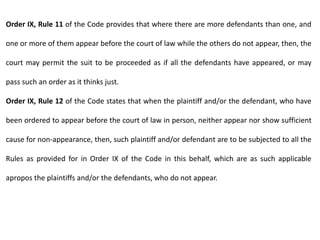 Order IX, Rule 11 of the Code provides that where there are more defendants than one, and
one or more of them appear before the court of law while the others do not appear, then, the
court may permit the suit to be proceeded as if all the defendants have appeared, or may
pass such an order as it thinks just.
Order IX, Rule 12 of the Code states that when the plaintiff and/or the defendant, who have
been ordered to appear before the court of law in person, neither appear nor show sufficient
cause for non-appearance, then, such plaintiff and/or defendant are to be subjected to all the
Rules as provided for in Order IX of the Code in this behalf, which are as such applicable
apropos the plaintiffs and/or the defendants, who do not appear.
 