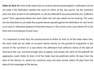 Order IX, Rule 13 of the Code states that an ex parte decree passed against a defendant can be
set aside if the defendant satisfies the court on either of the two counts: (a) the summons
were not duly served on the defendant, or, (b) the defendant was prevented by any “sufficient
cause” from appearing before the court when the suit was called out for hearing. The court
has the discretion to set aside the ex parte decree passed against the defendant on such terms
as to costs or otherwise (deposit of decretal amount in the court) as the court deems fit in the
facts and circumstances of each case.
It is important to note that, the second proviso to Order IX, Rule 13 of the Code states that,
the court shall not set aside an ex parte decree merely on the ground of irregularity in the
service of the summons in a case where the defendant had sufficient notice of the date of
hearing of the suit, and had enough time to appear and answer the claim of the plaintiff. An
application under Order IX, Rule 13 of the Code must be preferred within 30 days from the
date of the decree, or, where the summons were not duly served, within 30 days from the
date of the knowledge of the decree.
 