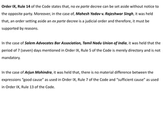 Order IX, Rule 14 of the Code states that, no ex parte decree can be set aside without notice to
the opposite party. Moreover, in the case of, Mahesh Yadav v. Rajeshwar Singh, it was held
that, an order setting aside an ex parte decree is a judicial order and therefore, it must be
supported by reasons.
In the case of Salem Advocates Bar Association, Tamil Nadu Union of India, it was held that the
period of 7 (seven) days mentioned in Order IX, Rule 5 of the Code is merely directory and is not
mandatory.
In the case of Arjun Mohindra, it was held that, there is no material difference between the
expressions “good cause” as used in Order IX, Rule 7 of the Code and “sufficient cause” as used
in Order IX, Rule 13 of the Code.
 