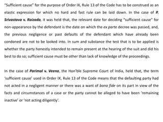 “Sufficient cause” for the purpose of Order IX, Rule 13 of the Code has to be construed as an
elastic expression for which no hard and fast rule can be laid down. In the case of P.
Srivastava v. Raizada, it was held that, the relevant date for deciding “sufficient cause” for
non-appearance by the defendant is the date on which the ex parte decree was passed, and,
the previous negligence or past defaults of the defendant which have already been
condoned are not to be looked into. In sum and substance the test that is to be applied is
whether the party honestly intended to remain present at the hearing of the suit and did his
best to do so; sufficient cause must be other than lack of knowledge of the proceedings.
In the case of Parimal v. Veena, the Hon’ble Supreme Court of India, held that, the term
‘sufficient cause’ used in Order IX, Rule 13 of the Code means that the defaulting party had
not acted in a negligent manner or there was a want of bona fide on its part in view of the
facts and circumstances of a case or the party cannot be alleged to have been ‘remaining
inactive’ or ‘not acting diligently’.
 