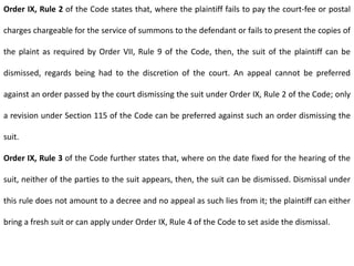 Order IX, Rule 2 of the Code states that, where the plaintiff fails to pay the court-fee or postal
charges chargeable for the service of summons to the defendant or fails to present the copies of
the plaint as required by Order VII, Rule 9 of the Code, then, the suit of the plaintiff can be
dismissed, regards being had to the discretion of the court. An appeal cannot be preferred
against an order passed by the court dismissing the suit under Order IX, Rule 2 of the Code; only
a revision under Section 115 of the Code can be preferred against such an order dismissing the
suit.
Order IX, Rule 3 of the Code further states that, where on the date fixed for the hearing of the
suit, neither of the parties to the suit appears, then, the suit can be dismissed. Dismissal under
this rule does not amount to a decree and no appeal as such lies from it; the plaintiff can either
bring a fresh suit or can apply under Order IX, Rule 4 of the Code to set aside the dismissal.
 