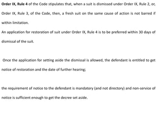 Order IX, Rule 4 of the Code stipulates that, when a suit is dismissed under Order IX, Rule 2, or,
Order IX, Rule 3, of the Code, then, a fresh suit on the same cause of action is not barred if
within limitation.
An application for restoration of suit under Order IX, Rule 4 is to be preferred within 30 days of
dismissal of the suit.
Once the application for setting aside the dismissal is allowed, the defendant is entitled to get
notice of restoration and the date of further hearing;
the requirement of notice to the defendant is mandatory (and not directory) and non-service of
notice is sufficient enough to get the decree set aside.
 