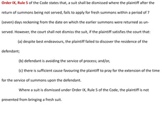 Order IX, Rule 5 of the Code states that, a suit shall be dismissed where the plaintiff after the
return of summons being not served, fails to apply for fresh summons within a period of 7
(seven) days reckoning from the date on which the earlier summons were returned as un-
served. However, the court shall not dismiss the suit, if the plaintiff satisfies the court that:
(a) despite best endeavours, the plaintiff failed to discover the residence of the
defendant;
(b) defendant is avoiding the service of process; and/or,
(c) there is sufficient cause favouring the plaintiff to pray for the extension of the time
for the service of summons upon the defendant.
Where a suit is dismissed under Order IX, Rule 5 of the Code, the plaintiff is not
prevented from bringing a fresh suit.
 