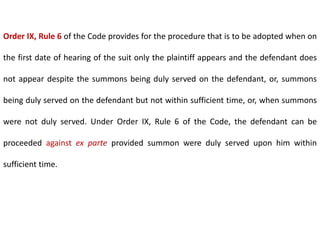 Order IX, Rule 6 of the Code provides for the procedure that is to be adopted when on
the first date of hearing of the suit only the plaintiff appears and the defendant does
not appear despite the summons being duly served on the defendant, or, summons
being duly served on the defendant but not within sufficient time, or, when summons
were not duly served. Under Order IX, Rule 6 of the Code, the defendant can be
proceeded against ex parte provided summon were duly served upon him within
sufficient time.
 