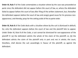 Order IX, Rule 7 of the Code contemplates a situation where by the case was proceeded ex
parte since the defendant did not appear before the court of law, or, where the defendant
failed to appear before the court of law after filing of the written statement, but, thereafter
the defendant appears before the court of law and assigns good cause for his previous non-
appearance, and thereby, prays for the setting aside of the ex parte order.
Order IX, Rule 8 of the Code deals with a situation where by the suit is dismissed in default,
for, only the defendant appears before the court of law and the plaintiff fails to appear.
Under Order IX, Rule 8 of the Code, a suit cannot be dismissed for non-appearance of the
plaintiff if: (a) the defendant admits the whole of the claim of the plaintiff; or, (b) the
defendant admits the claim of the plaintiff only in part and not in whole; the court,
therefore, shall decree the suit accordingly in favour of the plaintiff, as against the
defendant.
 