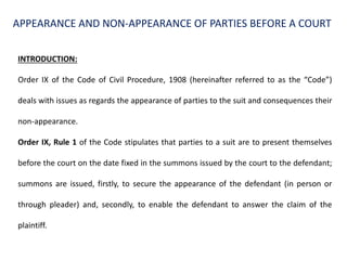 APPEARANCE AND NON-APPEARANCE OF PARTIES BEFORE A COURT
INTRODUCTION:
Order IX of the Code of Civil Procedure, 1908 (hereinafter referred to as the “Code”)
deals with issues as regards the appearance of parties to the suit and consequences their
non-appearance.
Order IX, Rule 1 of the Code stipulates that parties to a suit are to present themselves
before the court on the date fixed in the summons issued by the court to the defendant;
summons are issued, firstly, to secure the appearance of the defendant (in person or
through pleader) and, secondly, to enable the defendant to answer the claim of the
plaintiff.
 