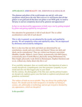 APPEARANCE AND REALITY: DR. SHRINIWAS KASHALIKAR

The glamour and glitter of the world tempts one and all, with some
exceptions which prove the rule! But even as it is well known that all that
glitters is not gold and all that does not glitter is not NON gold, we tend to
fall prey to and are completely deceived by glamour and appearances!

In fact we are deceived by appearances in both ways; one by getting tempted
by glitter and getting repelled by non-glamour!

Our education for generations is full of such deceit! The so called
acculturation is also full of such deceit!

This is why in general; we are attracted by the royalty and repelled by
poverty. We are tempted by riches and repelled by ashes. We are depressed
by abstinence and excited by indulgence.

But it is also true that our idols and ideals are determined by our
constitutions, moods and even whims and fancies! Hence our idols and
ideals can be contradictory! They are violent (war heroes), nonviolent
(Buddha, Gandhi, Mahavir, Jesus Christ), economically rich (Bill Gates),
economically poor (Vinoba Bhave), physically strong (Mohammed Ali,
Dara Singh), physically weak (Srinivas Ramanujam, Stephen Hawkins) and
so on, without any clarity about why this is so!

If we carefully introspect, then we would realize that depiction of saints is
usually deceptively sympathogenic (one that generates sympathy in your
mind) and also one that triggers pity in your mind!
On the contrary, the photographs of the film stars and the political leaders
are deceptively euphoria-genic (one that leads to euphoria and pleasant and
grandiose excitement)!

The seekers of truth are never pitiable. They are always the guiding light
houses. We should seek the truth irrespective of whether we belong to
science, arts, philosophy or technology and not get swayed or dictated by
any appearances, which are deceptive!

Is this possible?
 
