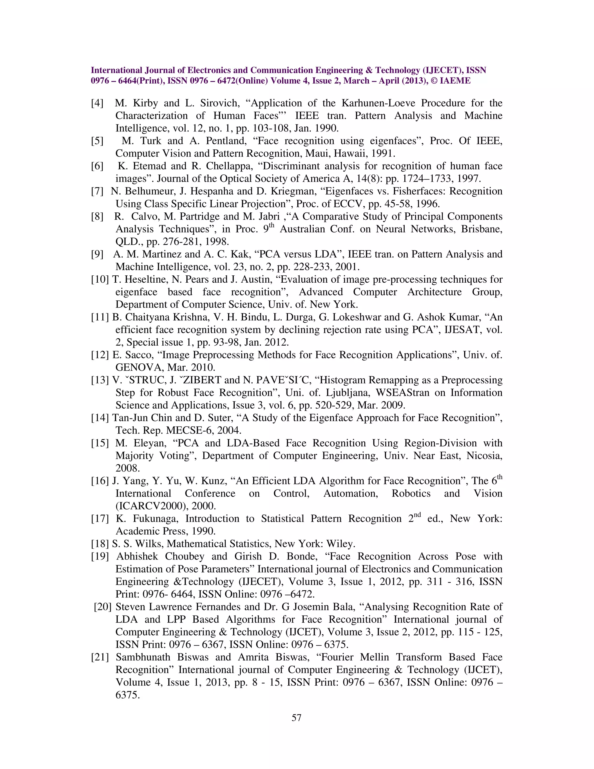 International Journal of Electronics and Communication Engineering & Technology (IJECET), ISSN
0976 – 6464(Print), ISSN 0976 – 6472(Online) Volume 4, Issue 2, March – April (2013), © IAEME

[4]   M. Kirby and L. Sirovich, “Application of the Karhunen-Loeve Procedure for the
      Characterization of Human Faces”’ IEEE tran. Pattern Analysis and Machine
      Intelligence, vol. 12, no. 1, pp. 103-108, Jan. 1990.
[5]     M. Turk and A. Pentland, “Face recognition using eigenfaces”, Proc. Of IEEE,
      Computer Vision and Pattern Recognition, Maui, Hawaii, 1991.
[6] K. Etemad and R. Chellappa, “Discriminant analysis for recognition of human face
      images”. Journal of the Optical Society of America A, 14(8): pp. 1724–1733, 1997.
[7] N. Belhumeur, J. Hespanha and D. Kriegman, “Eigenfaces vs. Fisherfaces: Recognition
      Using Class Specific Linear Projection”, Proc. of ECCV, pp. 45-58, 1996.
[8] R. Calvo, M. Partridge and M. Jabri ,“A Comparative Study of Principal Components
      Analysis Techniques”, in Proc. 9th Australian Conf. on Neural Networks, Brisbane,
      QLD., pp. 276-281, 1998.
[9] A. M. Martinez and A. C. Kak, “PCA versus LDA”, IEEE tran. on Pattern Analysis and
      Machine Intelligence, vol. 23, no. 2, pp. 228-233, 2001.
[10] T. Heseltine, N. Pears and J. Austin, “Evaluation of image pre-processing techniques for
      eigenface based face recognition”, Advanced Computer Architecture Group,
      Department of Computer Science, Univ. of. New York.
[11] B. Chaityana Krishna, V. H. Bindu, L. Durga, G. Lokeshwar and G. Ashok Kumar, “An
      efficient face recognition system by declining rejection rate using PCA”, IJESAT, vol.
      2, Special issue 1, pp. 93-98, Jan. 2012.
[12] E. Sacco, “Image Preprocessing Methods for Face Recognition Applications”, Univ. of.
      GENOVA, Mar. 2010.
[13] V. ˇSTRUC, J. ˇZIBERT and N. PAVEˇSI´C, “Histogram Remapping as a Preprocessing
      Step for Robust Face Recognition”, Uni. of. Ljubljana, WSEAStran on Information
      Science and Applications, Issue 3, vol. 6, pp. 520-529, Mar. 2009.
[14] Tan-Jun Chin and D. Suter, “A Study of the Eigenface Approach for Face Recognition”,
      Tech. Rep. MECSE-6, 2004.
[15] M. Eleyan, “PCA and LDA-Based Face Recognition Using Region-Division with
      Majority Voting”, Department of Computer Engineering, Univ. Near East, Nicosia,
      2008.
[16] J. Yang, Y. Yu, W. Kunz, “An Efficient LDA Algorithm for Face Recognition”, The 6th
      International Conference on Control, Automation, Robotics and Vision
      (ICARCV2000), 2000.
[17] K. Fukunaga, Introduction to Statistical Pattern Recognition 2nd ed., New York:
      Academic Press, 1990.
[18] S. S. Wilks, Mathematical Statistics, New York: Wiley.
[19] Abhishek Choubey and Girish D. Bonde, “Face Recognition Across Pose with
      Estimation of Pose Parameters” International journal of Electronics and Communication
      Engineering &Technology (IJECET), Volume 3, Issue 1, 2012, pp. 311 - 316, ISSN
      Print: 0976- 6464, ISSN Online: 0976 –6472.
 [20] Steven Lawrence Fernandes and Dr. G Josemin Bala, “Analysing Recognition Rate of
      LDA and LPP Based Algorithms for Face Recognition” International journal of
      Computer Engineering & Technology (IJCET), Volume 3, Issue 2, 2012, pp. 115 - 125,
      ISSN Print: 0976 – 6367, ISSN Online: 0976 – 6375.
[21] Sambhunath Biswas and Amrita Biswas, “Fourier Mellin Transform Based Face
      Recognition” International journal of Computer Engineering & Technology (IJCET),
      Volume 4, Issue 1, 2013, pp. 8 - 15, ISSN Print: 0976 – 6367, ISSN Online: 0976 –
      6375.

                                               57
 
