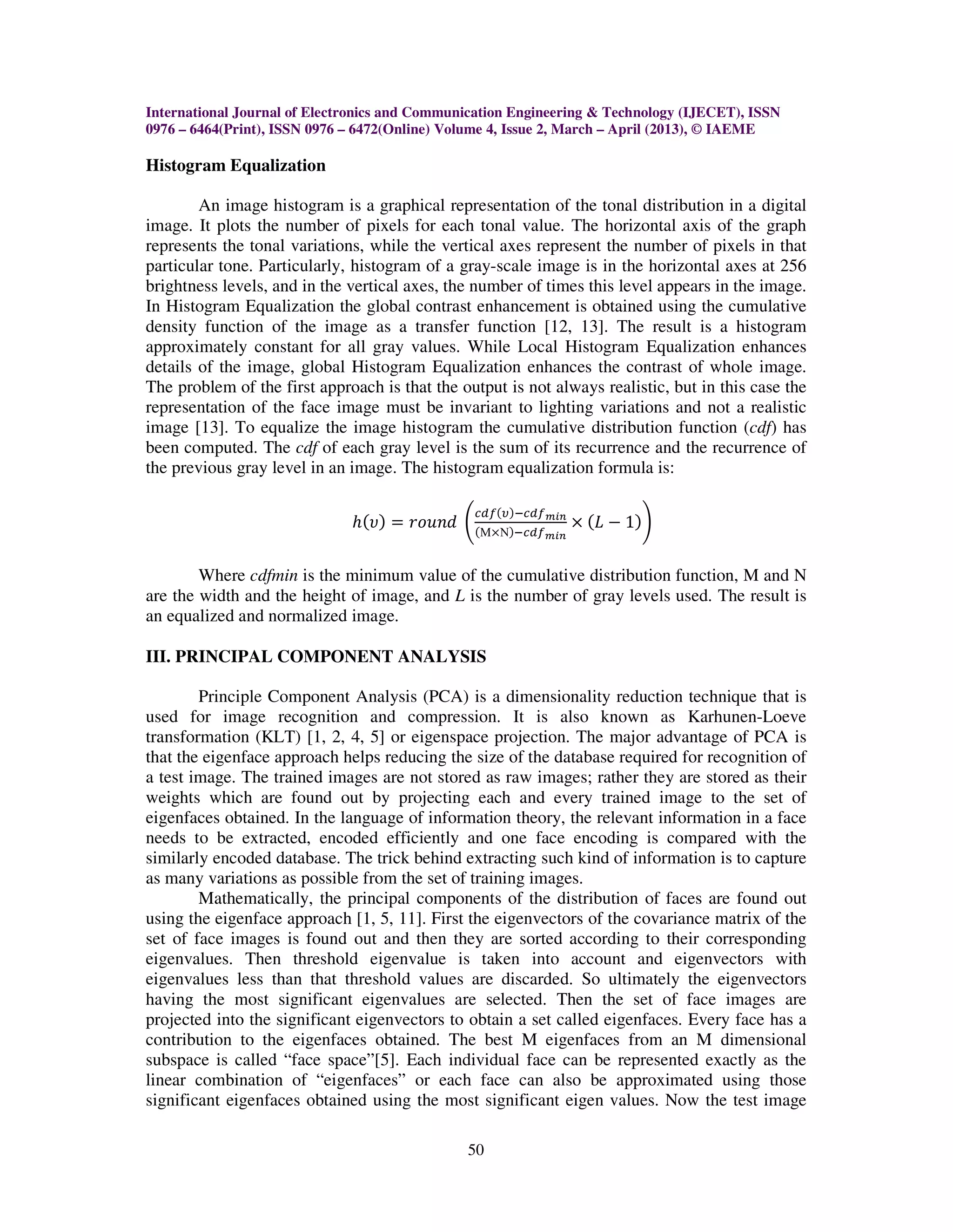 International Journal of Electronics and Communication Engineering & Technology (IJECET), ISSN
0976 – 6464(Print), ISSN 0976 – 6472(Online) Volume 4, Issue 2, March – April (2013), © IAEME

Histogram Equalization

        An image histogram is a graphical representation of the tonal distribution in a digital
image. It plots the number of pixels for each tonal value. The horizontal axis of the graph
represents the tonal variations, while the vertical axes represent the number of pixels in that
particular tone. Particularly, histogram of a gray-scale image is in the horizontal axes at 256
brightness levels, and in the vertical axes, the number of times this level appears in the image.
In Histogram Equalization the global contrast enhancement is obtained using the cumulative
density function of the image as a transfer function [12, 13]. The result is a histogram
approximately constant for all gray values. While Local Histogram Equalization enhances
details of the image, global Histogram Equalization enhances the contrast of whole image.
The problem of the first approach is that the output is not always realistic, but in this case the
representation of the face image must be invariant to lighting variations and not a realistic
image [13]. To equalize the image histogram the cumulative distribution function (cdf) has
been computed. The cdf of each gray level is the sum of its recurrence and the recurrence of
the previous gray level in an image. The histogram equalization formula is:

                                                ௖ௗ௙ሺజሻି௖ௗ௙
                              ݄ሺ߭ሻ ൌ ‫ ݀݊ݑ݋ݎ‬ቆሺΜൈΝሻି௖ௗ௙೘೔೙ ൈ ሺ‫ ܮ‬െ 1ሻቇ
                                                           ೘೔೙



        Where cdfmin is the minimum value of the cumulative distribution function, M and N
are the width and the height of image, and L is the number of gray levels used. The result is
an equalized and normalized image.

III. PRINCIPAL COMPONENT ANALYSIS

        Principle Component Analysis (PCA) is a dimensionality reduction technique that is
used for image recognition and compression. It is also known as Karhunen-Loeve
transformation (KLT) [1, 2, 4, 5] or eigenspace projection. The major advantage of PCA is
that the eigenface approach helps reducing the size of the database required for recognition of
a test image. The trained images are not stored as raw images; rather they are stored as their
weights which are found out by projecting each and every trained image to the set of
eigenfaces obtained. In the language of information theory, the relevant information in a face
needs to be extracted, encoded efficiently and one face encoding is compared with the
similarly encoded database. The trick behind extracting such kind of information is to capture
as many variations as possible from the set of training images.
        Mathematically, the principal components of the distribution of faces are found out
using the eigenface approach [1, 5, 11]. First the eigenvectors of the covariance matrix of the
set of face images is found out and then they are sorted according to their corresponding
eigenvalues. Then threshold eigenvalue is taken into account and eigenvectors with
eigenvalues less than that threshold values are discarded. So ultimately the eigenvectors
having the most significant eigenvalues are selected. Then the set of face images are
projected into the significant eigenvectors to obtain a set called eigenfaces. Every face has a
contribution to the eigenfaces obtained. The best M eigenfaces from an M dimensional
subspace is called “face space”[5]. Each individual face can be represented exactly as the
linear combination of “eigenfaces” or each face can also be approximated using those
significant eigenfaces obtained using the most significant eigen values. Now the test image

                                               50
 