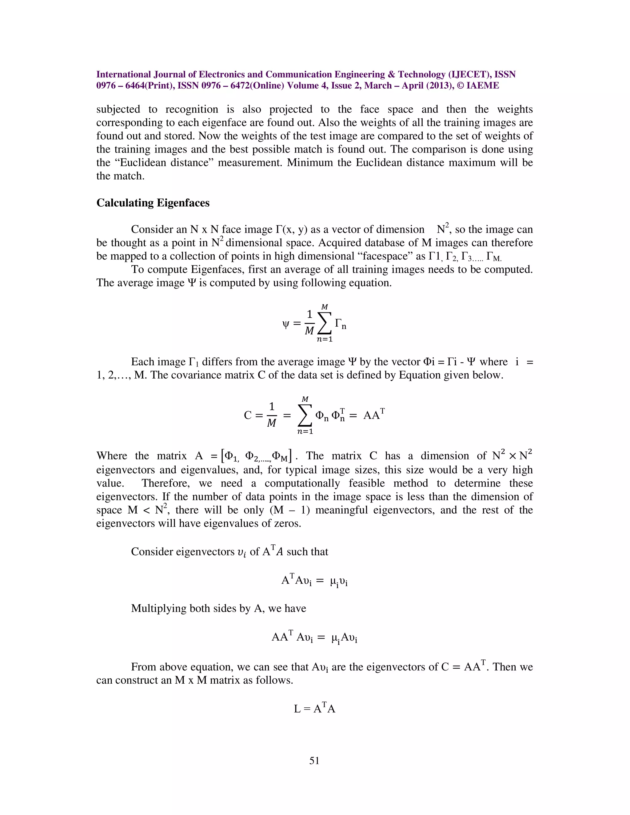International Journal of Electronics and Communication Engineering & Technology (IJECET), ISSN
0976 – 6464(Print), ISSN 0976 – 6472(Online) Volume 4, Issue 2, March – April (2013), © IAEME

subjected to recognition is also projected to the face space and then the weights
corresponding to each eigenface are found out. Also the weights of all the training images are
found out and stored. Now the weights of the test image are compared to the set of weights of
the training images and the best possible match is found out. The comparison is done using
the “Euclidean distance” measurement. Minimum the Euclidean distance maximum will be
the match.

Calculating Eigenfaces

       Consider an N x N face image Г(x, y) as a vector of dimension N2, so the image can
be thought as a point in N2 dimensional space. Acquired database of M images can therefore
be mapped to a collection of points in high dimensional “facespace” as Г1, Г2, Г3….. ГM.
       To compute Eigenfaces, first an average of all training images needs to be computed.
The average image Ψ is computed by using following equation.
                                                      ெ
                                            1
                                         ψ ൌ ෍ Γ୬
                                            ‫ܯ‬
                                                   ௡ୀଵ

       Each image Г1 differs from the average image Ψ by the vector Φi = Гi - Ψ where i =
1, 2,…, M. The covariance matrix C of the data set is defined by Equation given below.

                                             ெ
                                    1
                                 Cൌ   ൌ ෍ Φ୬ ΦΤ ൌ ΑΑΤ
                                              ୬
                                    ‫ܯ‬
                                             ௡ୀଵ


Where the matrix A = ൣΦଵ, Φଶ,….., Φ୑ ൧ . The matrix C has a dimension of Νଶ ൈ Νଶ
eigenvectors and eigenvalues, and, for typical image sizes, this size would be a very high
value. Therefore, we need a computationally feasible method to determine these
eigenvectors. If the number of data points in the image space is less than the dimension of
space M < N2, there will be only (M – 1) meaningful eigenvectors, and the rest of the
eigenvectors will have eigenvalues of zeros.

       Consider eigenvectors ߭௜ of ΑΤ ‫ ܣ‬such that

                                         ΑΤ Αυ୧ ൌ µ୧ υ୧

       Multiplying both sides by A, we have

                                       ΑΑΤ Αυ୧ ൌ µ୧ Αυ୧

       From above equation, we can see that Αυ୧ are the eigenvectors of C ൌ ΑΑΤ . Then we
can construct an M x M matrix as follows.

                                            L = ΑΤ Α



                                                 51
 
