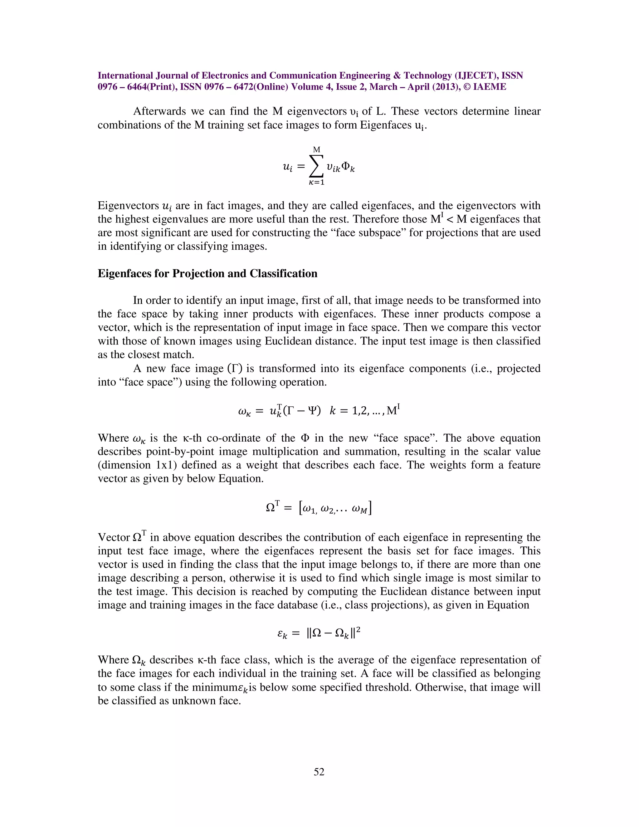 International Journal of Electronics and Communication Engineering & Technology (IJECET), ISSN
0976 – 6464(Print), ISSN 0976 – 6472(Online) Volume 4, Issue 2, March – April (2013), © IAEME

      Afterwards we can find the M eigenvectors υ୧ of L. These vectors determine linear
combinations of the M training set face images to form Eigenfaces u୧ .

                                                 Μ

                                           ‫ݑ‬௜ ൌ ෍ ߭௜௞ Φ௞
                                                ఑ୀଵ

Eigenvectors ‫ݑ‬௜ are in fact images, and they are called eigenfaces, and the eigenvectors with
the highest eigenvalues are more useful than the rest. Therefore those MI < M eigenfaces that
are most significant are used for constructing the “face subspace” for projections that are used
in identifying or classifying images.

Eigenfaces for Projection and Classification

        In order to identify an input image, first of all, that image needs to be transformed into
the face space by taking inner products with eigenfaces. These inner products compose a
vector, which is the representation of input image in face space. Then we compare this vector
with those of known images using Euclidean distance. The input test image is then classified
as the closest match.
        A new face image ሺΓሻ is transformed into its eigenface components (i.e., projected
into “face space”) using the following operation.

                               ߱఑ ൌ ‫ݑ‬௞ ሺΓ െ Ψሻ ݇ ൌ 1,2, … , ΜΙ
                                     Τ


Where ߱఑ is the κ-th co-ordinate of the Φ in the new “face space”. The above equation
describes point-by-point image multiplication and summation, resulting in the scalar value
(dimension 1x1) defined as a weight that describes each face. The weights form a feature
vector as given by below Equation.

                                       Τ
                                           ൌ ൣ߱ଵ, ߱ଶ, . . . ߱ெ ൧

Vector Τ in above equation describes the contribution of each eigenface in representing the
input test face image, where the eigenfaces represent the basis set for face images. This
vector is used in finding the class that the input image belongs to, if there are more than one
image describing a person, otherwise it is used to find which single image is most similar to
the test image. This decision is reached by computing the Euclidean distance between input
image and training images in the face database (i.e., class projections), as given in Equation

                                       ߝ௞ ൌ ԡ െ          ௞ԡ
                                                           ଶ


Where ௞ describes κ-th face class, which is the average of the eigenface representation of
the face images for each individual in the training set. A face will be classified as belonging
to some class if the minimumߝ௞ is below some specified threshold. Otherwise, that image will
be classified as unknown face.




                                                  52
 
