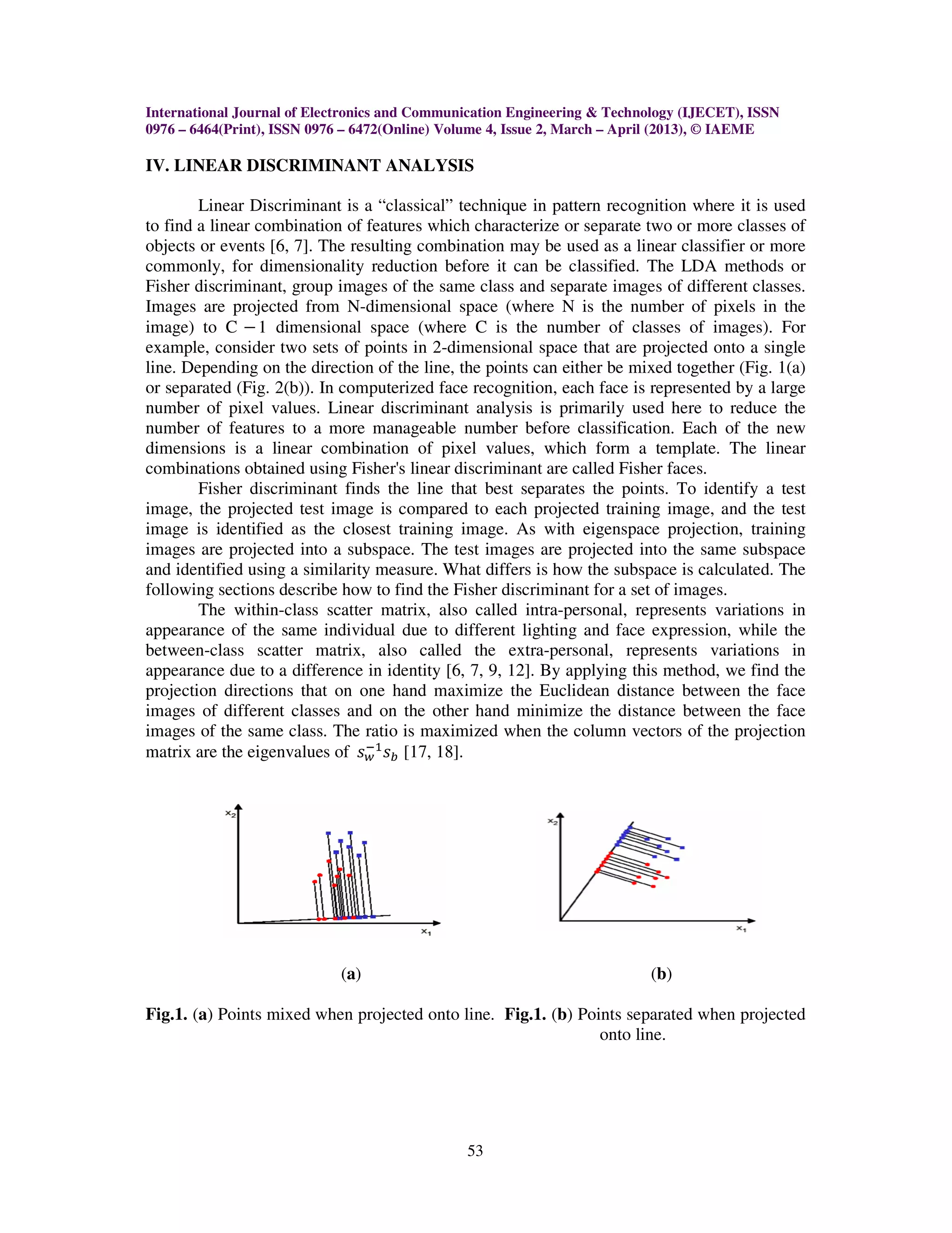 International Journal of Electronics and Communication Engineering & Technology (IJECET), ISSN
0976 – 6464(Print), ISSN 0976 – 6472(Online) Volume 4, Issue 2, March – April (2013), © IAEME

IV. LINEAR DISCRIMINANT ANALYSIS

        Linear Discriminant is a “classical” technique in pattern recognition where it is used
to find a linear combination of features which characterize or separate two or more classes of
objects or events [6, 7]. The resulting combination may be used as a linear classifier or more
commonly, for dimensionality reduction before it can be classified. The LDA methods or
Fisher discriminant, group images of the same class and separate images of different classes.
Images are projected from N-dimensional space (where N is the number of pixels in the
image) to C െ 1 dimensional space (where C is the number of classes of images). For
example, consider two sets of points in 2-dimensional space that are projected onto a single
line. Depending on the direction of the line, the points can either be mixed together (Fig. 1(a)
or separated (Fig. 2(b)). In computerized face recognition, each face is represented by a large
number of pixel values. Linear discriminant analysis is primarily used here to reduce the
number of features to a more manageable number before classification. Each of the new
dimensions is a linear combination of pixel values, which form a template. The linear
combinations obtained using Fisher's linear discriminant are called Fisher faces.
        Fisher discriminant finds the line that best separates the points. To identify a test
image, the projected test image is compared to each projected training image, and the test
image is identified as the closest training image. As with eigenspace projection, training
images are projected into a subspace. The test images are projected into the same subspace
and identified using a similarity measure. What differs is how the subspace is calculated. The
following sections describe how to find the Fisher discriminant for a set of images.
        The within-class scatter matrix, also called intra-personal, represents variations in
appearance of the same individual due to different lighting and face expression, while the
between-class scatter matrix, also called the extra-personal, represents variations in
appearance due to a difference in identity [6, 7, 9, 12]. By applying this method, we find the
projection directions that on one hand maximize the Euclidean distance between the face
images of different classes and on the other hand minimize the distance between the face
images of the same class. The ratio is maximized when the column vectors of the projection
matrix are the eigenvalues of ‫ݏ‬௪ ‫ݏ‬௕ [17, 18].
                                ିଵ




                            (a)                                           (b)

Fig.1. (a) Points mixed when projected onto line. Fig.1. (b) Points separated when projected
                                                                onto line.




                                               53
 