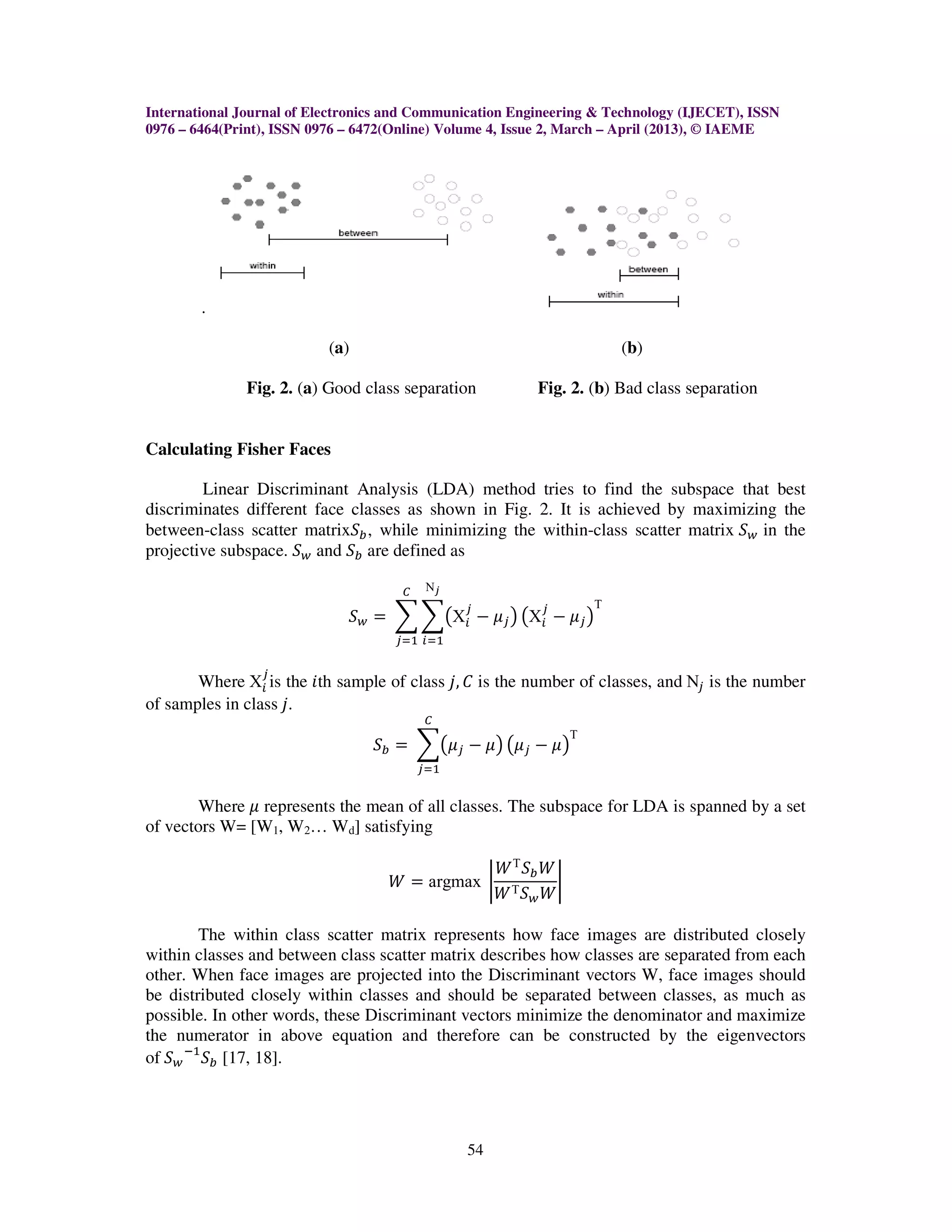 International Journal of Electronics and Communication Engineering & Technology (IJECET), ISSN
0976 – 6464(Print), ISSN 0976 – 6472(Online) Volume 4, Issue 2, March – April (2013), © IAEME




        .

                           (a)                                            (b)

              Fig. 2. (a) Good class separation            Fig. 2. (b) Bad class separation


Calculating Fisher Faces

        Linear Discriminant Analysis (LDA) method tries to find the subspace that best
discriminates different face classes as shown in Fig. 2. It is achieved by maximizing the
between-class scatter matrixܵ௕ , while minimizing the within-class scatter matrix ܵ௪ in the
projective subspace. ܵ௪ and ܵ௕ are defined as

                                      ஼    Νೕ
                                                ௝          ௝
                              ܵ௪ ൌ ෍ ෍൫Χ௜ െ ߤ௝ ൯ ൫Χ௜ െ ߤ௝ ൯
                                                                      Τ

                                     ௝ୀଵ ௜ୀଵ

                 ௝
       Where Χ௜ is the ݅th sample of class ݆, ‫ ܥ‬is the number of classes, and Ν௝ is the number
of samples in class ݆.
                                          ஼

                                 ܵ௕ ൌ ෍൫ߤ௝ െ ߤ൯ ൫ߤ௝ െ ߤ൯
                                                                  Τ

                                          ௝ୀଵ


       Where ߤ represents the mean of all classes. The subspace for LDA is spanned by a set
of vectors W= [W1, W2… Wd] satisfying

                                                     ܹ Τ ܵ௕ ܹ
                                    ܹ ൌ argmax ቤ              ቤ
                                                     ܹ Τ ܵ௪ ܹ

        The within class scatter matrix represents how face images are distributed closely
within classes and between class scatter matrix describes how classes are separated from each
other. When face images are projected into the Discriminant vectors W, face images should
be distributed closely within classes and should be separated between classes, as much as
possible. In other words, these Discriminant vectors minimize the denominator and maximize
the numerator in above equation and therefore can be constructed by the eigenvectors
of ܵ௪ ିଵ ܵ௕ [17, 18].




                                                54
 