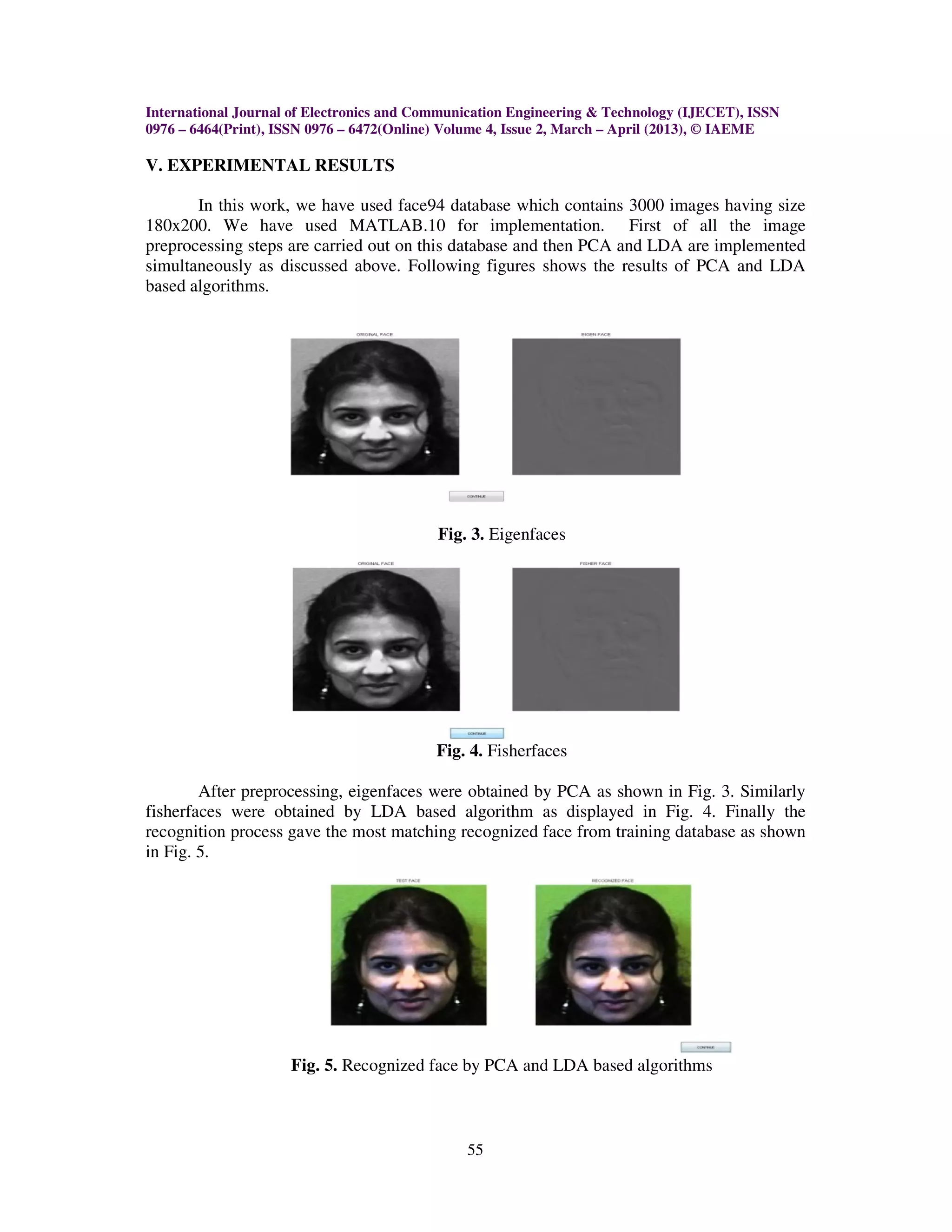International Journal of Electronics and Communication Engineering & Technology (IJECET), ISSN
0976 – 6464(Print), ISSN 0976 – 6472(Online) Volume 4, Issue 2, March – April (2013), © IAEME

V. EXPERIMENTAL RESULTS

       In this work, we have used face94 database which contains 3000 images having size
180x200. We have used MATLAB.10 for implementation. First of all the image
preprocessing steps are carried out on this database and then PCA and LDA are implemented
simultaneously as discussed above. Following figures shows the results of PCA and LDA
based algorithms.




                                           Fig. 3. Eigenfaces




                                           Fig. 4. Fisherfaces

        After preprocessing, eigenfaces were obtained by PCA as shown in Fig. 3. Similarly
fisherfaces were obtained by LDA based algorithm as displayed in Fig. 4. Finally the
recognition process gave the most matching recognized face from training database as shown
in Fig. 5.




                     Fig. 5. Recognized face by PCA and LDA based algorithms



                                               55
 