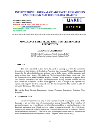 International Journal of Advanced Research in Engineering and Technology (IJARET), ISSN
0976 – 6480(Print), ISSN 0976 – 6499(Online) Volume 4, Issue 4, May – June (2013), © IAEME
107
APPEARANCE BASED STATIC HAND GESTURE ALPHABET
RECOGNITION
Ankita Chavda1
, SejalThakkar2
GCET,VallabhVidyanagar, Anand, Gujarat, India1
GCET, VallabhVidyanagar, Anand, Gujarat, India2
ABSTRACT
The work presented in this paper has goal to develop a system for automatic
translation of static gestures of alphabets in American Sign Language.We can obtain required
images for the selected alphabetusing a digital camera. Color images will be segmented and
converted into binary images. Morphological filtering is applied to binary image. After that
for feature extraction, Modified Moore Neighbor Contour Tracing Algorithm is applied. Then
area, centroid, and shape of the object are used as features. Finally based on centroid, the scan
line feature can be applied. The rule based approach is used to recognize the alphabet.This
system only requires the live image of hand for the recognition. This system is able to
recognize 26 selected ASL alphabets.
Keywords: Hand Gesture Recognition, Human Computer Interaction, American Sign
Language
I. INTRODUCTION
Gesture recognition is an area of active current research in computer vision. Body
language is an important way of communication among humans.The User Interface of
personal computer has evolved from a text based command line to graphical interface with
keyboard and mouse input. People perform various gestures in their daily lives. It is in our
nature to use gestures in order to improve the communication between us.However, they are
inconvenient and unnatural [1]. The use of hand gestures provides an attractive alternative to
these cumbersome interface devices for Human Computer Interaction (HCI) [3].
INTERNATIONAL JOURNAL OF ADVANCED RESEARCH IN
ENGINEERING AND TECHNOLOGY (IJARET)
ISSN 0976 - 6480 (Print)
ISSN 0976 - 6499 (Online)
Volume 4, Issue 4, May – June 2013, pp. 107-117
© IAEME: www.iaeme.com/ijaret.asp
Journal Impact Factor (2013): 5.8376 (Calculated by GISI)
www.jifactor.com
IJARET
© I A E M E
 