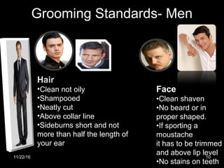 Grooming Standards- Men
Hair
•Clean not oily
•Shampooed
•Neatly cut
•Above collar line
•Sideburns short and not
more than half the length of
your ear
Face
•Clean shaven
•No beard or in
proper shaped.
•If sporting a
moustache
it has to be trimmed
and above lip level
•No stains on teeth
11/22/16 10
 