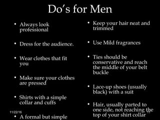 Do’s for Men
• Always look
professional
• Dress for the audience.
• Wear clothes that fit
you
• Make sure your clothes
are pressed
• Shirts with a simple
collar and cuffs
• A formal but simple
• Keep your hair neat and
trimmed
• Use Mild fragrances
• Ties should be
conservative and reach
the middle of your belt
buckle
• Lace-up shoes (usually
black) with a suit
• Hair, usually parted to
one side, not reaching the
top of your shirt collar
11/22/16 11
 