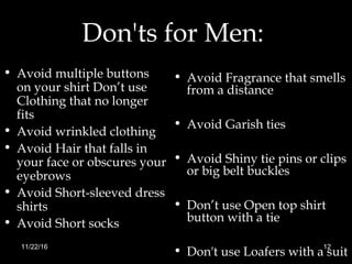 Don'ts for Men:
• Avoid multiple buttons
on your shirt Don’t use
Clothing that no longer
fits
• Avoid wrinkled clothing
• Avoid Hair that falls in
your face or obscures your
eyebrows
• Avoid Short-sleeved dress
shirts
• Avoid Short socks
• Avoid Fragrance that smells
from a distance
• Avoid Garish ties
• Avoid Shiny tie pins or clips
or big belt buckles
• Don’t use Open top shirt
button with a tie
• Don't use Loafers with a suit
11/22/16 12
 