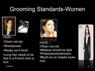 Grooming Standards-Women
HAIR: -
•Clean not oily
•Shampooed
•Neatly cut if short
•Long hair needs to be
tied in a French knot or
bun
FACE: -
•Clean not oily
•Makeup should be light
•Pinks/peaches/browns
•Blush-on on cheeks looks
nice
11/22/16 13
 