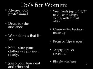 Do’s for Women:
• Always look
professional
• Dress for the
audience
• Wear clothes that fit
you
• Make sure your
clothes are pressed
nicely.
• Keep your hair neat
and trimmed
• Wear heels (up to 1 1/2"
to 2"), with a high
vamp, with formal
attire
• Conservative business
make-up
• Focus on Lips & eyes
• Apply Lipstick
properly.
• Simple manicure
11/22/16 14
 