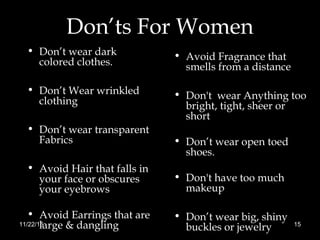 Don’ts For Women
• Don’t wear dark
colored clothes.
• Don’t Wear wrinkled
clothing
• Don’t wear transparent
Fabrics
• Avoid Hair that falls in
your face or obscures
your eyebrows
• Avoid Earrings that are
large & dangling
• Avoid Fragrance that
smells from a distance
• Don't wear Anything too
bright, tight, sheer or
short
• Don’t wear open toed
shoes.
• Don't have too much
makeup
• Don’t wear big, shiny
buckles or jewelry11/22/16 15
 