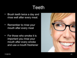 Teeth
• Brush teeth twice a day and
rinse well after every meal.
• Remember to rinse your
mouth after every meal
• For those who smoke it is
important you rinse your
mouth after every smoke
and use a mouth freshener
11/22/16 21
 
