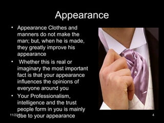 Appearance
• Appearance Clothes and
manners do not make the
man; but, when he is made,
they greatly improve his
appearance
• Whether this is real or
imaginary the most important
fact is that your appearance
influences the opinions of
everyone around you
• Your Professionalism,
intelligence and the trust
people form in you is mainly
due to your appearance11/22/16 4
 